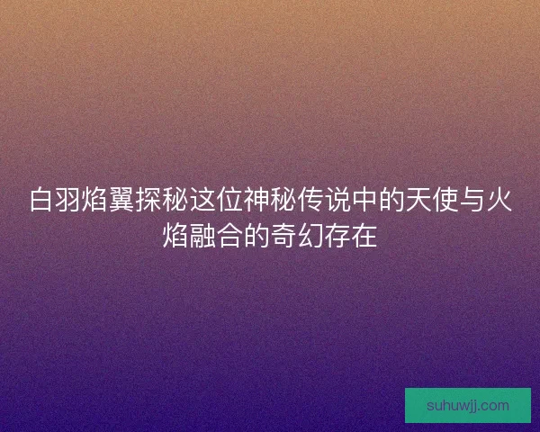 白羽焰翼探秘这位神秘传说中的天使与火焰融合的奇幻存在
