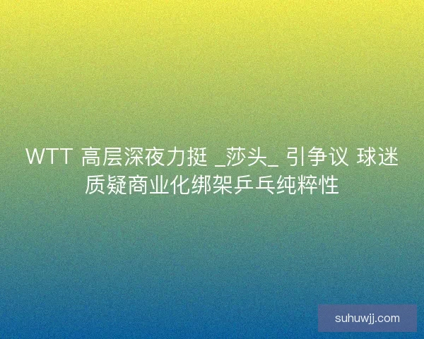WTT 高层深夜力挺 _莎头_ 引争议 球迷质疑商业化绑架乒乓纯粹性